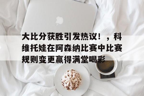 开云-包含大比分获胜引发热议！，科维托娃在阿森纳比赛中比赛规则变更赢得满堂喝彩的词条